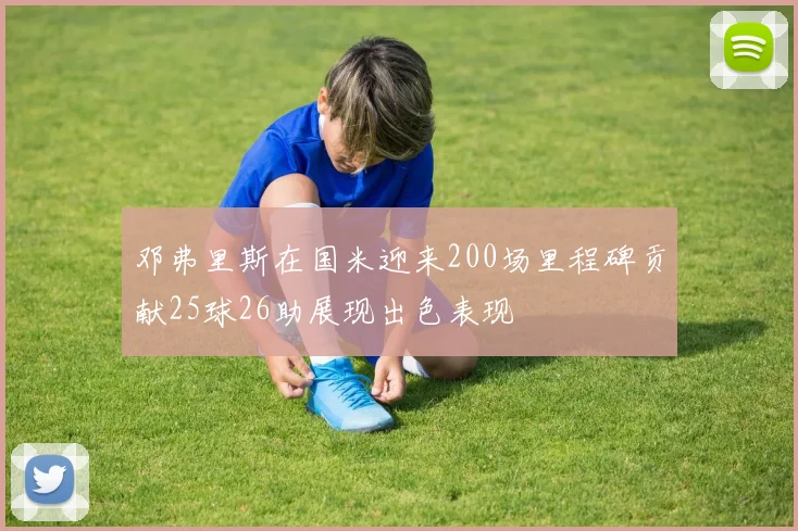 邓弗里斯在国米迎来200场里程碑贡献25球26助展现出色表现