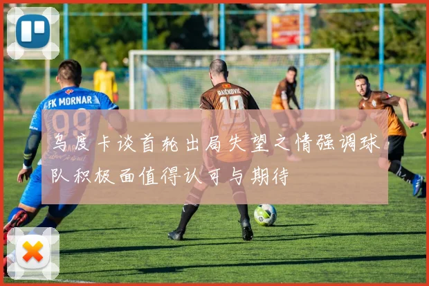 乌度卡谈首轮出局失望之情强调球队积极面值得认可与期待