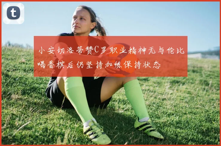 小安切洛蒂赞C罗职业精神无与伦比喝香槟后仍坚持加练保持状态