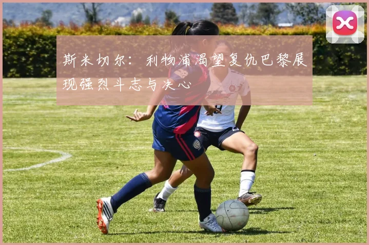 斯米切尔：利物浦渴望复仇巴黎展现强烈斗志与决心