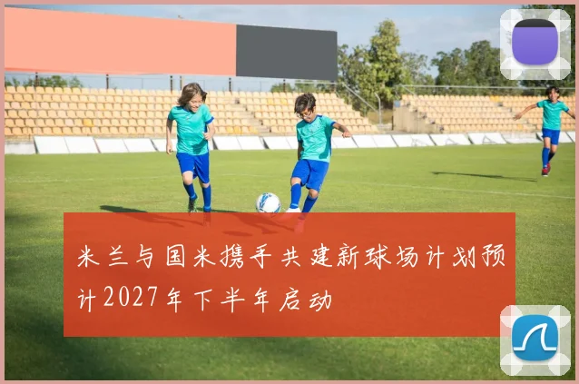 米兰与国米携手共建新球场计划预计2027年下半年启动