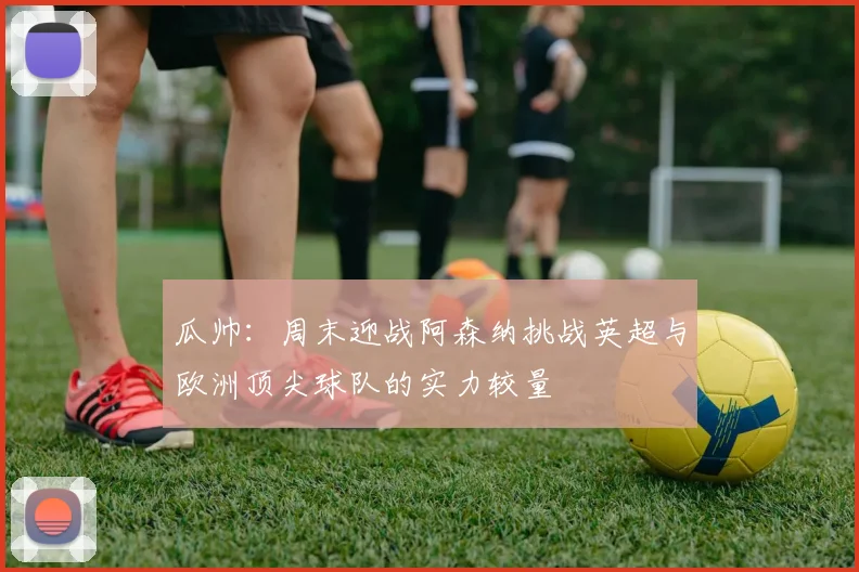 瓜帅：周末迎战阿森纳挑战英超与欧洲顶尖球队的实力较量