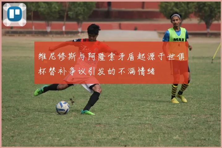 维尼修斯与阿隆索矛盾起源于世俱杯替补争议引发的不满情绪