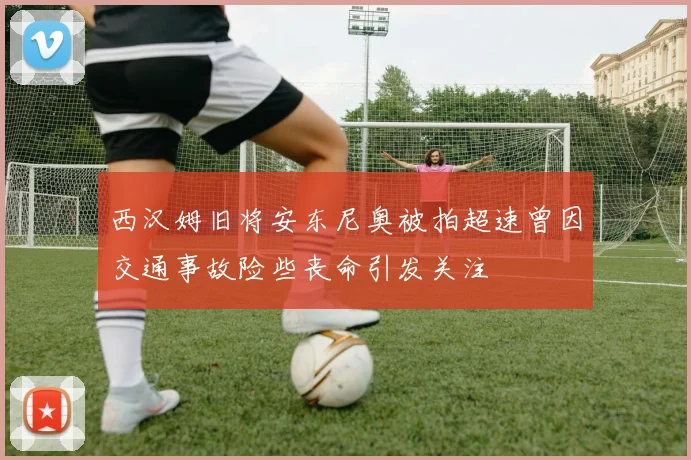 西汉姆旧将安东尼奥被拍超速曾因交通事故险些丧命引发关注