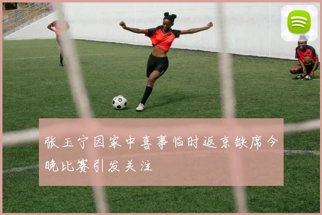 张玉宁因家中喜事临时返京缺席今晚比赛引发关注