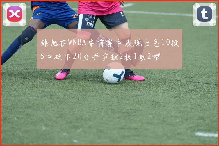 韩旭在WNBA季前赛中表现出色10投6中砍下20分并贡献2板1助2帽