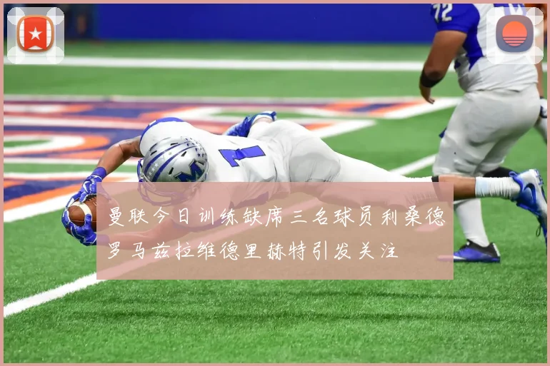 曼联今日训练缺席三名球员利桑德罗马兹拉维德里赫特引发关注
