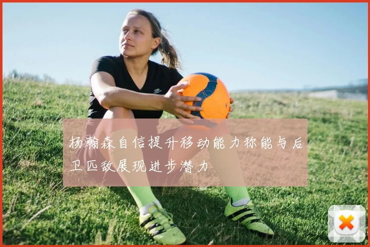 杨瀚森自信提升移动能力称能与后卫匹敌展现进步潜力