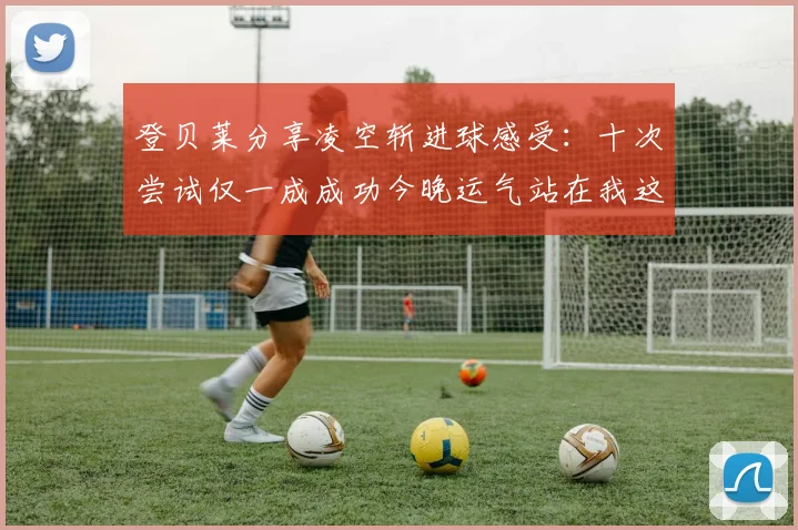 登贝莱分享凌空斩进球感受：十次尝试仅一成成功今晚运气站在我这边