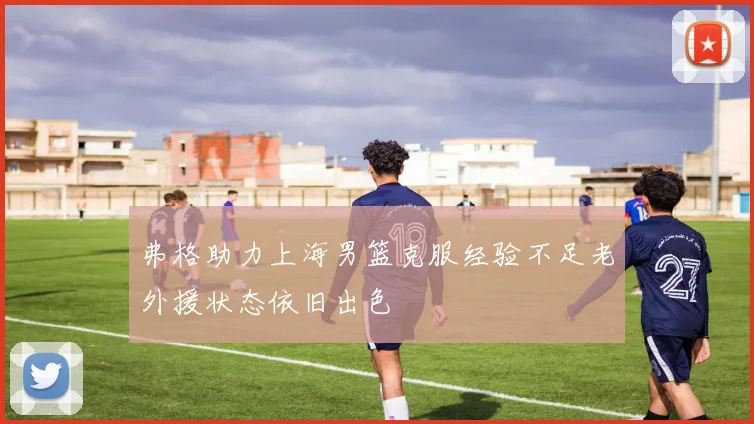 弗格助力上海男篮克服经验不足老外援状态依旧出色