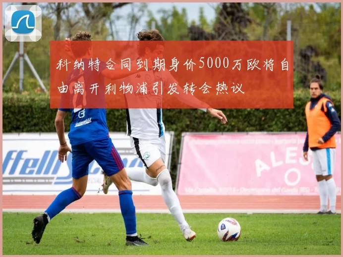 科纳特合同到期身价5000万欧将自由离开利物浦引发转会热议