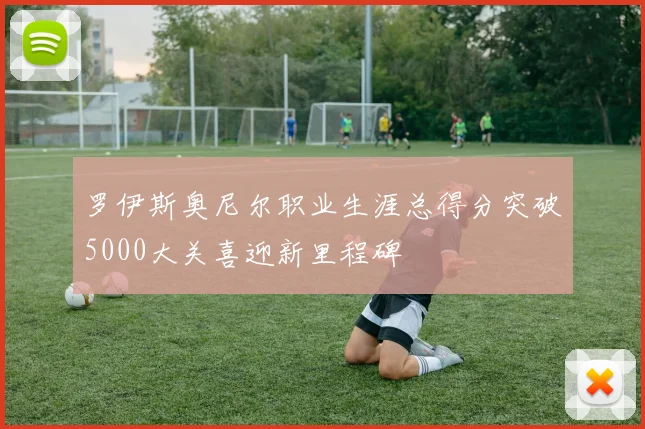 罗伊斯奥尼尔职业生涯总得分突破5000大关喜迎新里程碑