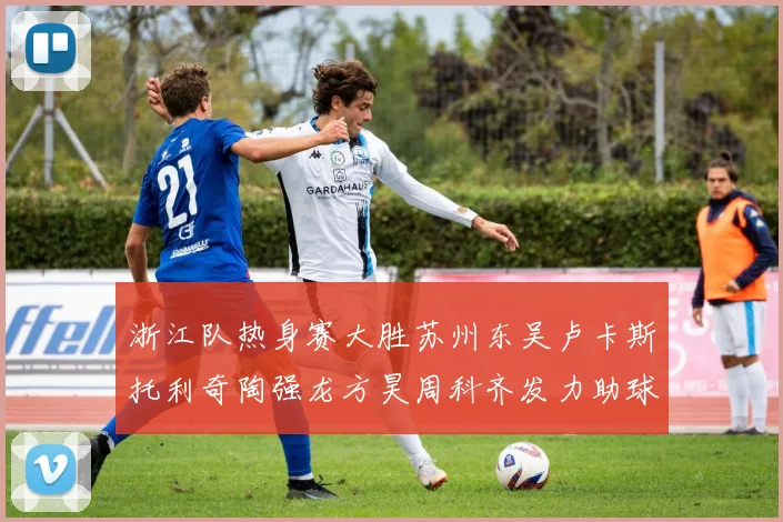 浙江队热身赛大胜苏州东吴卢卡斯托利奇陶强龙方昊周科齐发力助球队取胜