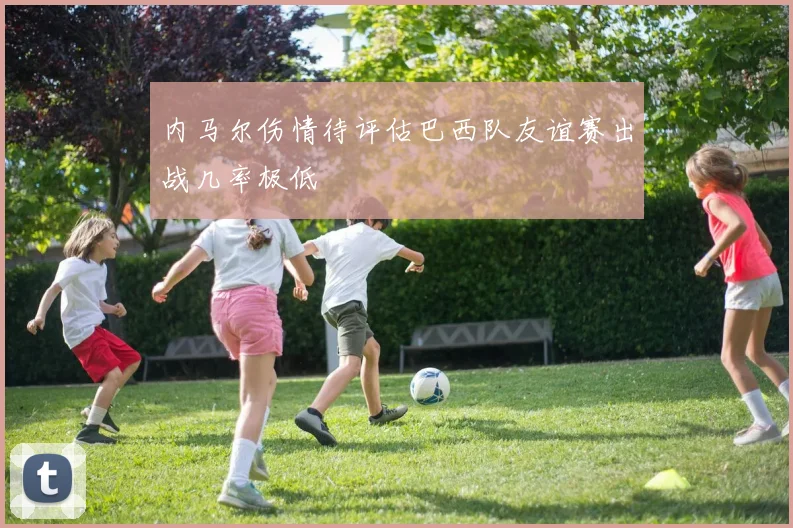 内马尔伤情待评估巴西队友谊赛出战几率极低