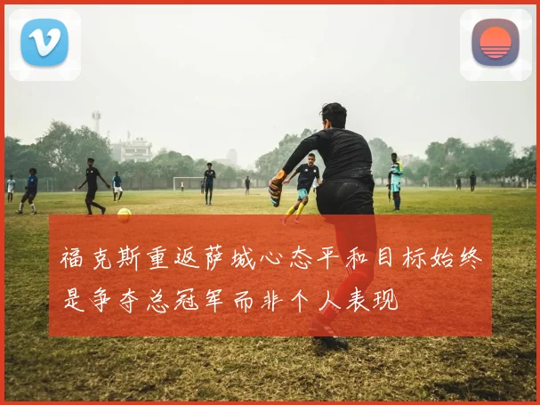福克斯重返萨城心态平和目标始终是争夺总冠军而非个人表现
