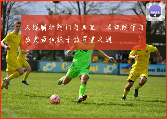 火媒解析阿门与库里：顶级防守与历史最佳投手的尊重之道