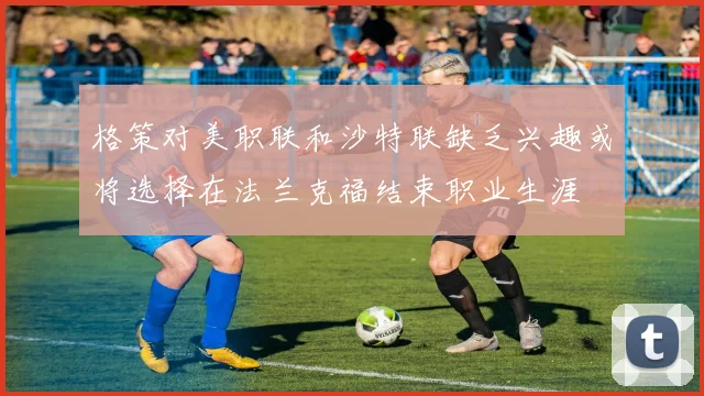 格策对美职联和沙特联缺乏兴趣或将选择在法兰克福结束职业生涯