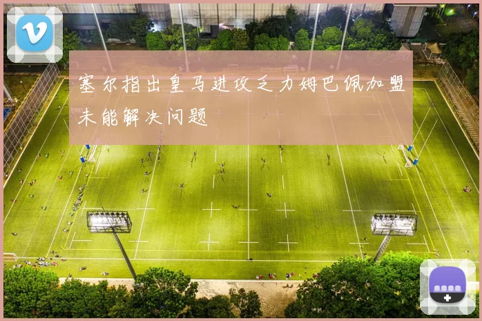 塞尔指出皇马进攻乏力姆巴佩加盟未能解决问题