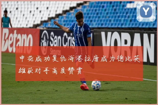 申花成功复仇海港拉唐成为德比英雄获对手高度赞赏