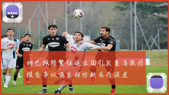 姆巴佩频繁往返法国引发皇马医疗报告争议俱乐部诊断或存误差