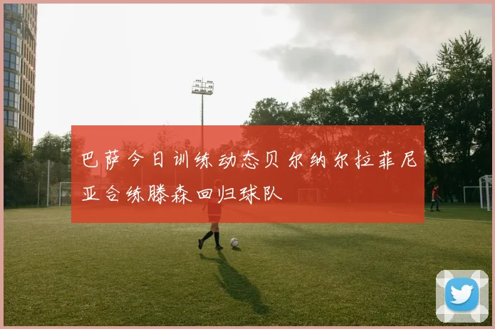 巴萨今日训练动态贝尔纳尔拉菲尼亚合练滕森回归球队