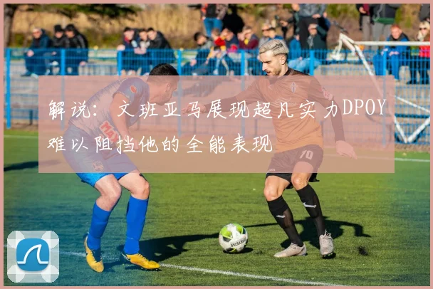 解说：文班亚马展现超凡实力DPOY难以阻挡他的全能表现