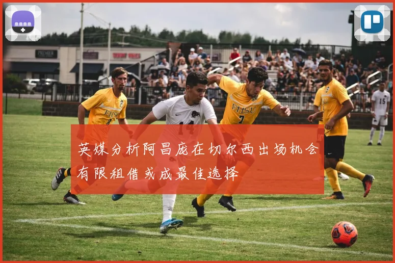 英媒分析阿昌庞在切尔西出场机会有限租借或成最佳选择