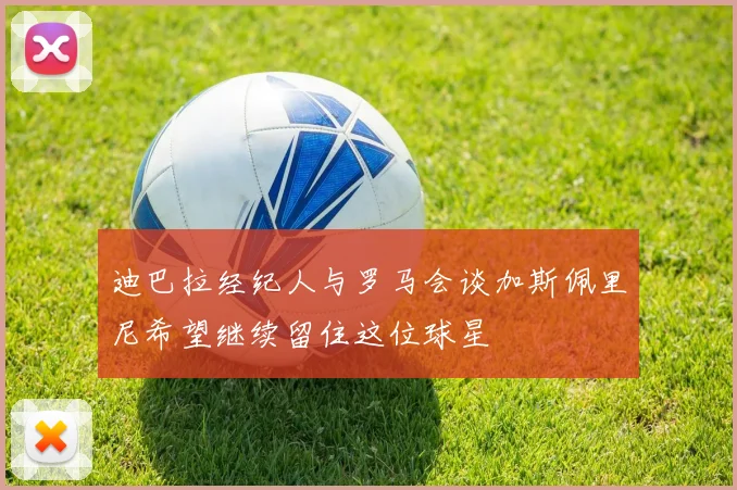 迪巴拉经纪人与罗马会谈加斯佩里尼希望继续留住这位球星