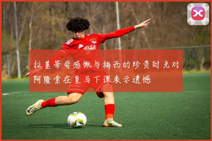 拉基蒂奇感慨与梅西的珍贵时光对阿隆索在皇马下课表示遗憾