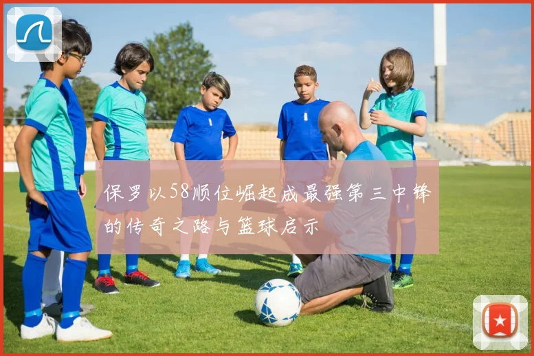 保罗以58顺位崛起成最强第三中锋的传奇之路与篮球启示