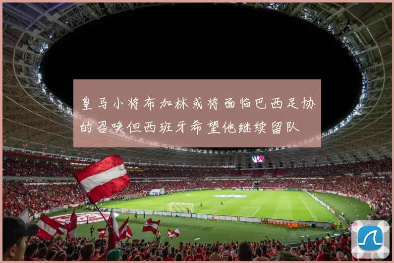 皇马小将布加林或将面临巴西足协的召唤但西班牙希望他继续留队