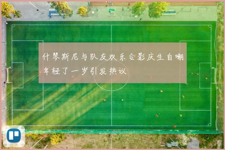 什琴斯尼与队友欢乐合影庆生自嘲年轻了一岁引发热议