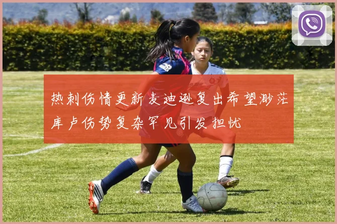 热刺伤情更新麦迪逊复出希望渺茫库卢伤势复杂罕见引发担忧