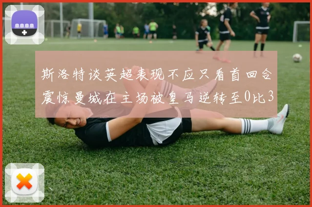 斯洛特谈英超表现不应只看首回合震惊曼城在主场被皇马逆转至0比3