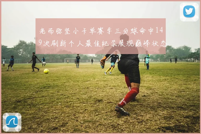 老而弥坚小卡单赛季三分球命中149次刷新个人最佳纪录展现巅峰状态