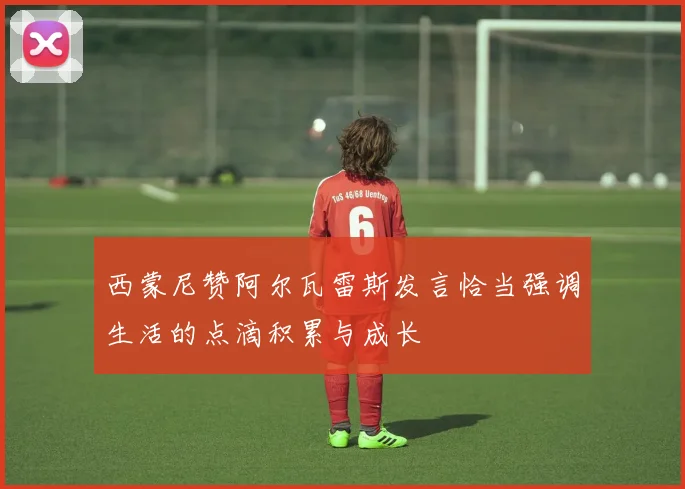 西蒙尼赞阿尔瓦雷斯发言恰当强调生活的点滴积累与成长