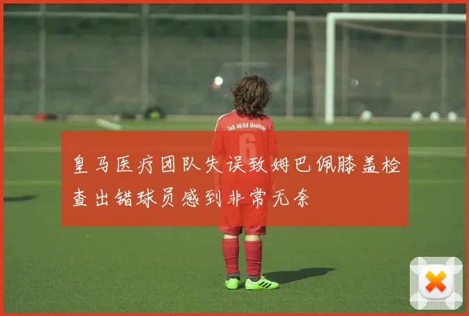 皇马医疗团队失误致姆巴佩膝盖检查出错球员感到非常无奈