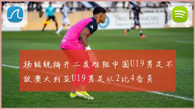 杨铭锐梅开二度难阻中国U19男足不敌澳大利亚U19男足以2比4告负