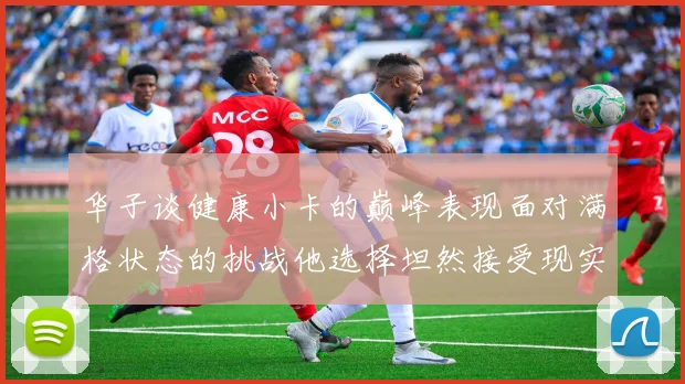 华子谈健康小卡的巅峰表现面对满格状态的挑战他选择坦然接受现实