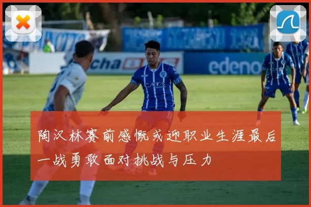 陶汉林赛前感慨或迎职业生涯最后一战勇敢面对挑战与压力
