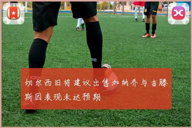 切尔西旧将建议出售加纳乔与吉滕斯因表现未达预期